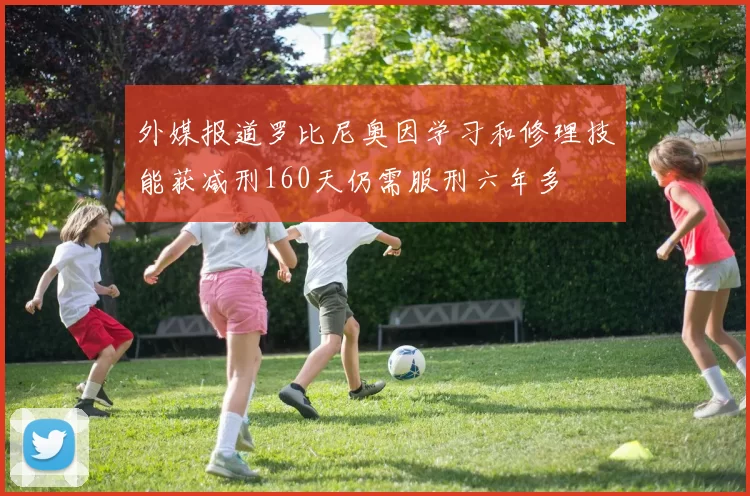 外媒报道罗比尼奥因学习和修理技能获减刑160天仍需服刑六年多