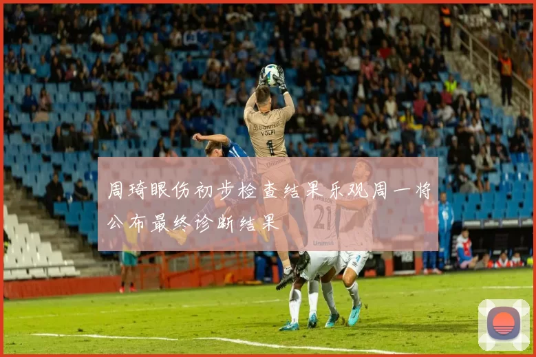 周琦眼伤初步检查结果乐观周一将公布最终诊断结果