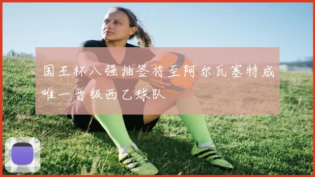 国王杯八强抽签将至阿尔瓦塞特成唯一晋级西乙球队