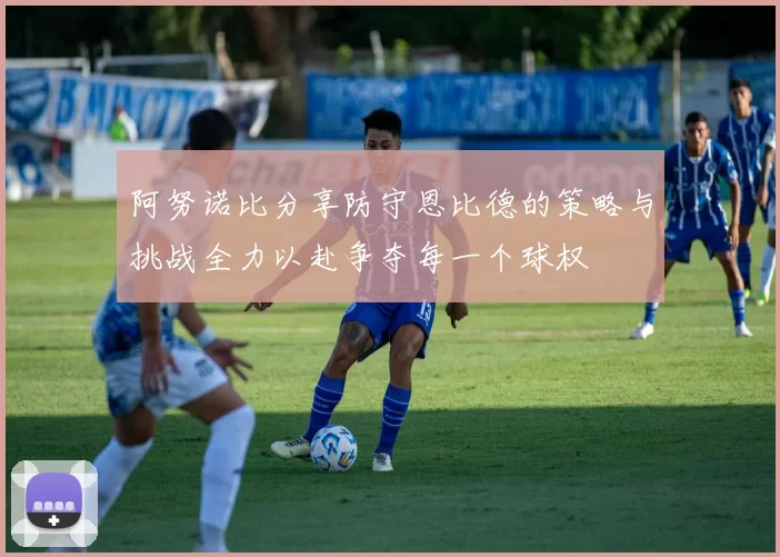 阿努诺比分享防守恩比德的策略与挑战全力以赴争夺每一个球权