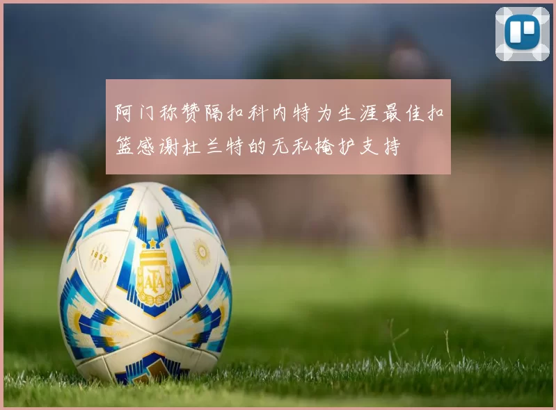 阿门称赞隔扣科内特为生涯最佳扣篮感谢杜兰特的无私掩护支持