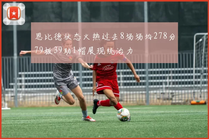 恩比德状态火热过去8场场均278分79板39助1帽展现统治力